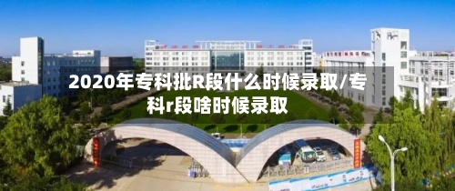 2020年专科批R段什么时候录取/专科r段啥时候录取