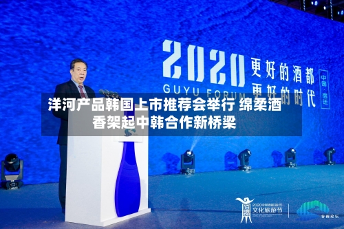 洋河产品韩国上市推荐会举行 绵柔酒香架起中韩合作新桥梁-第3张图片