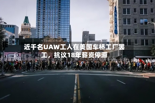 近千名UAW工人在美国车桥工厂罢工，抗议18年薪资停滞-第3张图片