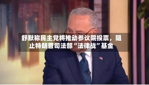 舒默称民主党将推动参议院投票，阻止特朗普司法部“法律战”基金-第2张图片