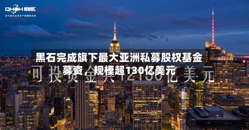 黑石完成旗下最大亚洲私募股权基金募资，规模超130亿美元-第3张图片