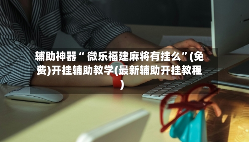 辅助神器“ 微乐福建麻将有挂么”(免费)开挂辅助教学(最新辅助开挂教程)-第2张图片