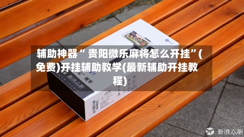 辅助神器“ 贵阳微乐麻将怎么开挂”(免费)开挂辅助教学(最新辅助开挂教程)