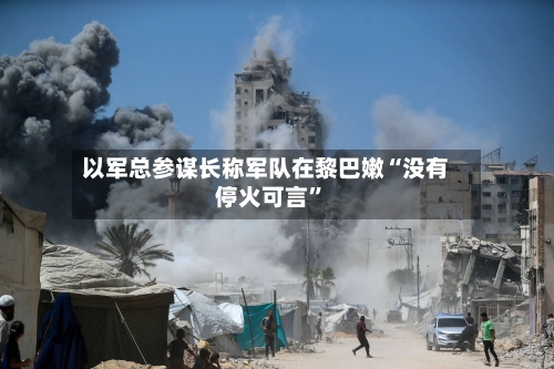 以军总参谋长称军队在黎巴嫩“没有停火可言”-第2张图片