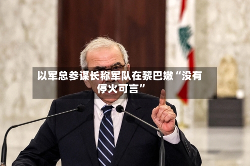 以军总参谋长称军队在黎巴嫩“没有停火可言”