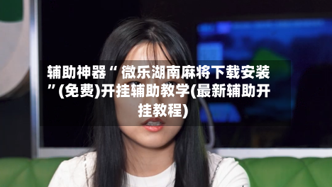 辅助神器“ 微乐湖南麻将下载安装”(免费)开挂辅助教学(最新辅助开挂教程)-第3张图片
