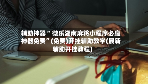 辅助神器“ 微乐湖南麻将小程序必赢神器免费	”(免费)开挂辅助教学(最新辅助开挂教程)-第3张图片