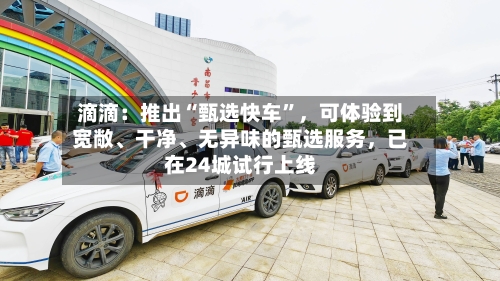 滴滴：推出“甄选快车”，可体验到宽敞、干净、无异味的甄选服务，已在24城试行上线-第2张图片