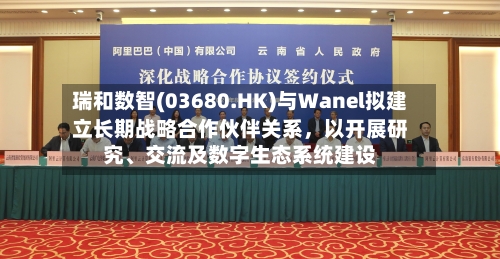 瑞和数智(03680.HK)与Wanel拟建立长期战略合作伙伴关系，以开展研究、交流及数字生态系统建设-第3张图片