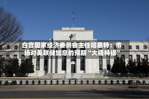 白宫国家经济委员会主任哈塞特：市场对美联储加息的预期“大错特错	”-第3张图片