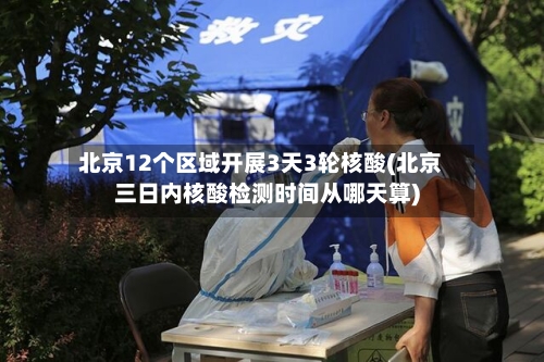 北京12个区域开展3天3轮核酸(北京三日内核酸检测时间从哪天算)-第2张图片