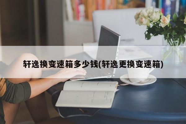 轩逸换变速箱多少钱(轩逸更换变速箱)