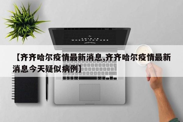 【齐齐哈尔疫情最新消息,齐齐哈尔疫情最新消息今天疑似病例】