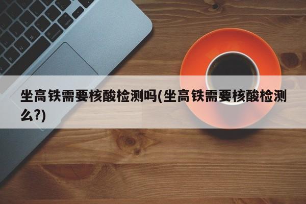 坐高铁需要核酸检测吗(坐高铁需要核酸检测么?)
