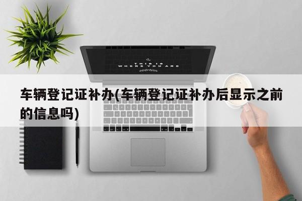 车辆登记证补办(车辆登记证补办后显示之前的信息吗)